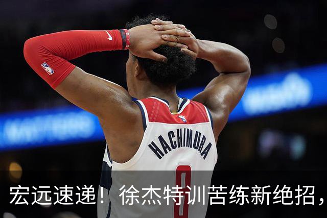 宏远速递！徐杰特训苦练新绝招，张文逸或续约，杜锋缺席夏训
